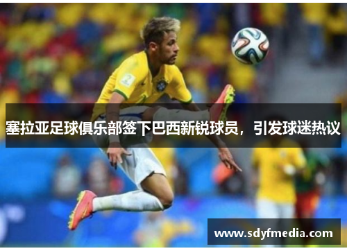 塞拉亚足球俱乐部签下巴西新锐球员，引发球迷热议