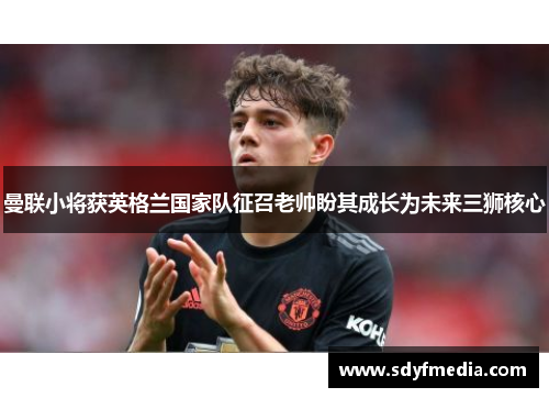 曼联小将获英格兰国家队征召老帅盼其成长为未来三狮核心