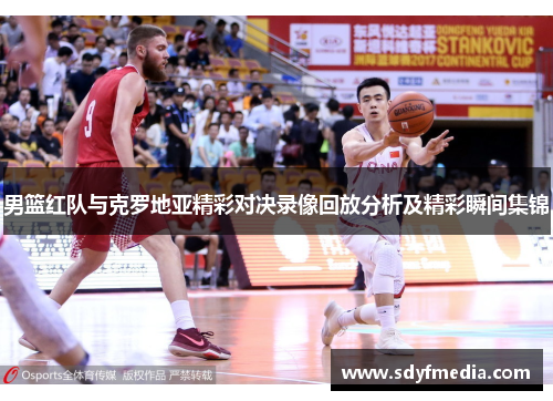 男篮红队与克罗地亚精彩对决录像回放分析及精彩瞬间集锦