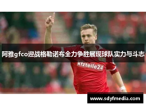 阿雅gfco迎战格勒诺布全力争胜展现球队实力与斗志
