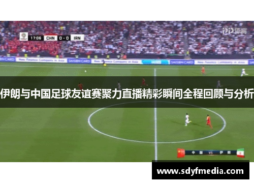 伊朗与中国足球友谊赛聚力直播精彩瞬间全程回顾与分析