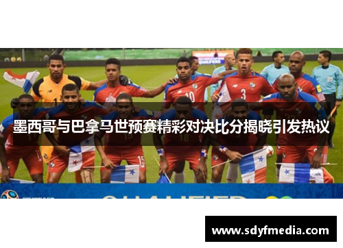 墨西哥与巴拿马世预赛精彩对决比分揭晓引发热议