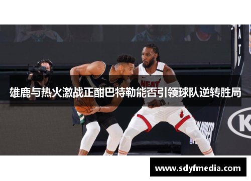 雄鹿与热火激战正酣巴特勒能否引领球队逆转胜局